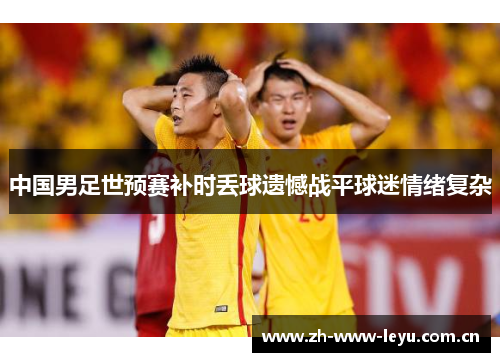 中国男足世预赛补时丢球遗憾战平球迷情绪复杂 中国男足世预赛补时丢球遗憾战平球迷情绪复杂